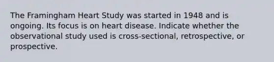 The Framingham Heart Study was started in 1948 and is ongoing. Its focus is on heart disease. Indicate whether the observational study used is cross-sectional, retrospective, or prospective.