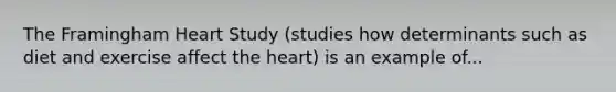 The Framingham Heart Study (studies how determinants such as diet and exercise affect the heart) is an example of...