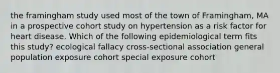 the framingham study used most of the town of Framingham, MA in a prospective cohort study on hypertension as a risk factor for heart disease. Which of the following epidemiological term fits this study? ecological fallacy cross-sectional association general population exposure cohort special exposure cohort