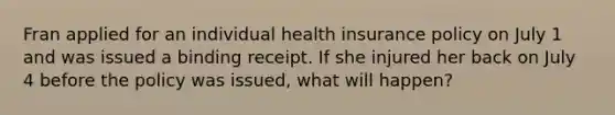 Fran applied for an individual health insurance policy on July 1 and was issued a binding receipt. If she injured her back on July 4 before the policy was issued, what will happen?