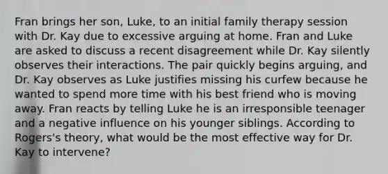 Fran brings her son, Luke, to an initial family therapy session with Dr. Kay due to excessive arguing at home. Fran and Luke are asked to discuss a recent disagreement while Dr. Kay silently observes their interactions. The pair quickly begins arguing, and Dr. Kay observes as Luke justifies missing his curfew because he wanted to spend more time with his best friend who is moving away. Fran reacts by telling Luke he is an irresponsible teenager and a negative influence on his younger siblings. According to Rogers's theory, what would be the most effective way for Dr. Kay to intervene?