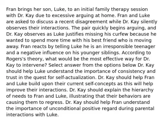 Fran brings her son, Luke, to an initial family therapy session with Dr. Kay due to excessive arguing at home. Fran and Luke are asked to discuss a recent disagreement while Dr. Kay silently observes their interactions. The pair quickly begins arguing, and Dr. Kay observes as Luke justifies missing his curfew because he wanted to spend more time with his best friend who is moving away. Fran reacts by telling Luke he is an irresponsible teenager and a negative influence on his younger siblings. According to Rogers's theory, what would be the most effective way for Dr. Kay to intervene? Select answer from the options below Dr. Kay should help Luke understand the importance of consistency and trust in the quest for self-actualization. Dr. Kay should help Fran and Luke build upon their current self-concepts as this will help improve their interactions. Dr. Kay should explain the hierarchy of needs to Fran and Luke, illustrating that their behaviors are causing them to regress. Dr. Kay should help Fran understand the importance of unconditional positive regard during parental interactions with Luke.