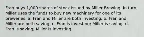 Fran buys 1,000 shares of stock issued by Miller Brewing. In turn, Miller uses the funds to buy new machinery for one of its breweries. a. Fran and Miller are both investing. b. Fran and Miller are both saving. c. Fran is investing; Miller is saving. d. Fran is saving; Miller is investing.