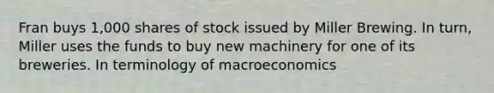 Fran buys 1,000 shares of stock issued by Miller Brewing. In turn, Miller uses the funds to buy new machinery for one of its breweries. In terminology of macroeconomics