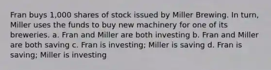 Fran buys 1,000 shares of stock issued by Miller Brewing. In turn, Miller uses the funds to buy new machinery for one of its breweries. a. Fran and Miller are both investing b. Fran and Miller are both saving c. Fran is investing; Miller is saving d. Fran is saving; Miller is investing