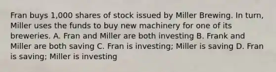 Fran buys 1,000 shares of stock issued by Miller Brewing. In turn, Miller uses the funds to buy new machinery for one of its breweries. A. Fran and Miller are both investing B. Frank and Miller are both saving C. Fran is investing; Miller is saving D. Fran is saving; Miller is investing