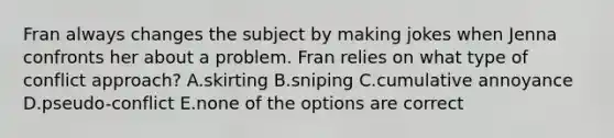 Fran always changes the subject by making jokes when Jenna confronts her about a problem. Fran relies on what type of conflict approach? A.skirting B.sniping C.cumulative annoyance D.pseudo-conflict E.none of the options are correct