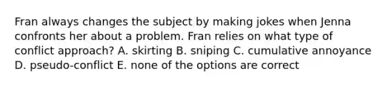 Fran always changes the subject by making jokes when Jenna confronts her about a problem. Fran relies on what type of conflict approach? A. skirting B. sniping C. cumulative annoyance D. pseudo-conflict E. none of the options are correct