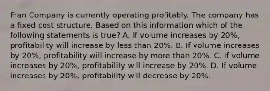 Fran Company is currently operating profitably. The company has a fixed cost structure. Based on this information which of the following statements is true? A. If volume increases by 20%, profitability will increase by less than 20%. B. If volume increases by 20%, profitability will increase by more than 20%. C. If volume increases by 20%, profitability will increase by 20%. D. If volume increases by 20%, profitability will decrease by 20%.