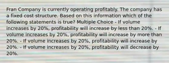 Fran Company is currently operating profitably. The company has a fixed cost structure. Based on this information which of the following statements is true? Multiple Choice - If volume increases by 20%, profitability will increase by less than 20%. - If volume increases by 20%, profitability will increase by more than 20%. - If volume increases by 20%, profitability will increase by 20%. - If volume increases by 20%, profitability will decrease by 20%.