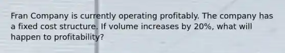 Fran Company is currently operating profitably. The company has a fixed cost structure. If volume increases by 20%, what will happen to profitability?