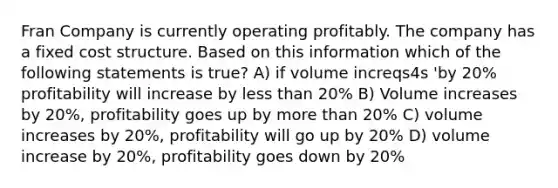 Fran Company is currently operating profitably. The company has a fixed cost structure. Based on this information which of the following statements is true? A) if volume increqs4s 'by 20% profitability will increase by less than 20% B) Volume increases by 20%, profitability goes up by more than 20% C) volume increases by 20%, profitability will go up by 20% D) volume increase by 20%, profitability goes down by 20%