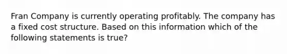 Fran Company is currently operating profitably. The company has a fixed cost structure. Based on this information which of the following statements is true?