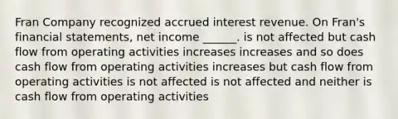 Fran Company recognized accrued interest revenue. On Fran's <a href='https://www.questionai.com/knowledge/kFBJaQCz4b-financial-statements' class='anchor-knowledge'>financial statements</a>, net income ______. is not affected but cash flow from operating activities increases increases and so does cash flow from operating activities increases but cash flow from operating activities is not affected is not affected and neither is cash flow from operating activities