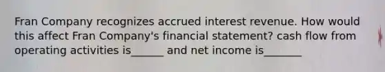 Fran Company recognizes accrued interest revenue. How would this affect Fran Company's financial statement? cash flow from operating activities is______ and net income is_______