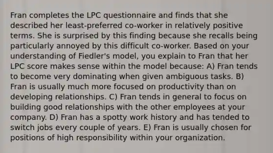 Fran completes the LPC questionnaire and finds that she described her least-preferred co-worker in relatively positive terms. She is surprised by this finding because she recalls being particularly annoyed by this difficult co-worker. Based on your understanding of Fiedler's model, you explain to Fran that her LPC score makes sense within the model because: A) Fran tends to become very dominating when given ambiguous tasks. B) Fran is usually much more focused on productivity than on developing relationships. C) Fran tends in general to focus on building good relationships with the other employees at your company. D) Fran has a spotty work history and has tended to switch jobs every couple of years. E) Fran is usually chosen for positions of high responsibility within your organization.