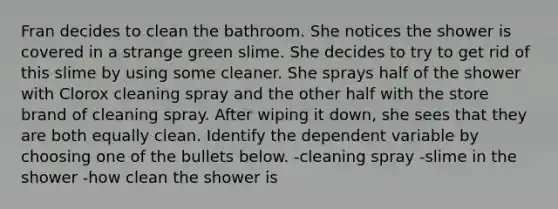 Fran decides to clean the bathroom. She notices the shower is covered in a strange green slime. She decides to try to get rid of this slime by using some cleaner. She sprays half of the shower with Clorox cleaning spray and the other half with the store brand of cleaning spray. After wiping it down, she sees that they are both equally clean. Identify the dependent variable by choosing one of the bullets below. -cleaning spray -slime in the shower -how clean the shower is