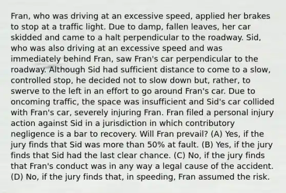 Fran, who was driving at an excessive speed, applied her brakes to stop at a traffic light. Due to damp, fallen leaves, her car skidded and came to a halt perpendicular to the roadway. Sid, who was also driving at an excessive speed and was immediately behind Fran, saw Fran's car perpendicular to the roadway. Although Sid had sufficient distance to come to a slow, controlled stop, he decided not to slow down but, rather, to swerve to the left in an effort to go around Fran's car. Due to oncoming traffic, the space was insufficient and Sid's car collided with Fran's car, severely injuring Fran. Fran filed a personal injury action against Sid in a jurisdiction in which contributory negligence is a bar to recovery. Will Fran prevail? (A) Yes, if the jury finds that Sid was more than 50% at fault. (B) Yes, if the jury finds that Sid had the last clear chance. (C) No, if the jury finds that Fran's conduct was in any way a legal cause of the accident. (D) No, if the jury finds that, in speeding, Fran assumed the risk.