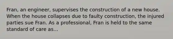 Fran, an engineer, supervises the construction of a new house. When the house collapses due to faulty construction, the injured parties sue Fran. As a professional, Fran is held to the same standard of care as...