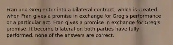 Fran and Greg enter into a bilateral contract, which is created when Fran gives a promise in exchange for Greg's performance or a particular act. Fran gives a promise in exchange for Greg's promise. It become bilateral on both parties have fully performed. none of the answers are correct.