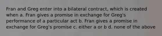 Fran and Greg enter into a bilateral contract, which is created when a. Fran gives a promise in exchange for Greg's performance of a particular act b. Fran gives a promise in exchange for Greg's promise c. either a or b d. none of the above