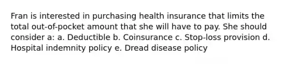 Fran is interested in purchasing health insurance that limits the total out-of-pocket amount that she will have to pay. She should consider a: a. Deductible b. Coinsurance c. Stop-loss provision d. Hospital indemnity policy e. Dread disease policy