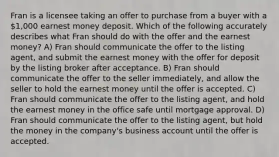 Fran is a licensee taking an offer to purchase from a buyer with a 1,000 earnest money deposit. Which of the following accurately describes what Fran should do with the offer and the earnest money? A) Fran should communicate the offer to the listing agent, and submit the earnest money with the offer for deposit by the listing broker after acceptance. B) Fran should communicate the offer to the seller immediately, and allow the seller to hold the earnest money until the offer is accepted. C) Fran should communicate the offer to the listing agent, and hold the earnest money in the office safe until mortgage approval. D) Fran should communicate the offer to the listing agent, but hold the money in the company's business account until the offer is accepted.