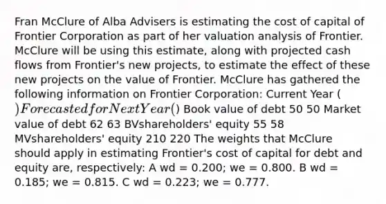 Fran McClure of Alba Advisers is estimating the cost of capital of Frontier Corporation as part of her valuation analysis of Frontier. McClure will be using this estimate, along with projected cash flows from Frontier's new projects, to estimate the effect of these new projects on the value of Frontier. McClure has gathered the following information on Frontier Corporation: Current Year () Forecasted for Next Year () Book value of debt 50 50 Market value of debt 62 63 BVshareholders' equity 55 58 MVshareholders' equity 210 220 The weights that McClure should apply in estimating Frontier's cost of capital for debt and equity are, respectively: A wd = 0.200; we = 0.800. B wd = 0.185; we = 0.815. C wd = 0.223; we = 0.777.