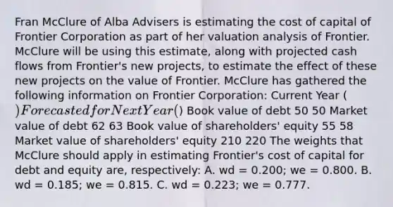 Fran McClure of Alba Advisers is estimating the cost of capital of Frontier Corporation as part of her valuation analysis of Frontier. McClure will be using this estimate, along with projected cash flows from Frontier's new projects, to estimate the effect of these new projects on the value of Frontier. McClure has gathered the following information on Frontier Corporation: Current Year () Forecasted for Next Year () Book value of debt 50 50 Market value of debt 62 63 Book value of shareholders' equity 55 58 Market value of shareholders' equity 210 220 The weights that McClure should apply in estimating Frontier's cost of capital for debt and equity are, respectively: A. wd = 0.200; we = 0.800. B. wd = 0.185; we = 0.815. C. wd = 0.223; we = 0.777.