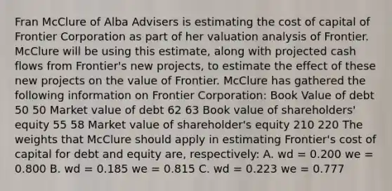 Fran McClure of Alba Advisers is estimating the cost of capital of Frontier Corporation as part of her valuation analysis of Frontier. McClure will be using this estimate, along with projected cash flows from Frontier's new projects, to estimate the effect of these new projects on the value of Frontier. McClure has gathered the following information on Frontier Corporation: Book Value of debt 50 50 Market value of debt 62 63 Book value of shareholders' equity 55 58 Market value of shareholder's equity 210 220 The weights that McClure should apply in estimating Frontier's cost of capital for debt and equity are, respectively: A. wd = 0.200 we = 0.800 B. wd = 0.185 we = 0.815 C. wd = 0.223 we = 0.777