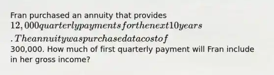 Fran purchased an annuity that provides 12,000 quarterly payments for the next 10 years. The annuity was purchased at a cost of300,000. How much of first quarterly payment will Fran include in her gross income?