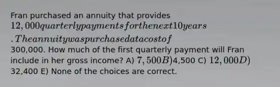 Fran purchased an annuity that provides 12,000 quarterly payments for the next 10 years. The annuity was purchased at a cost of300,000. How much of the first quarterly payment will Fran include in her gross income? A) 7,500 B)4,500 C) 12,000 D)32,400 E) None of the choices are correct.