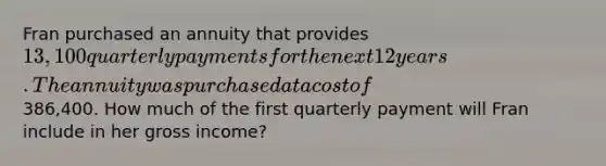 Fran purchased an annuity that provides 13,100 quarterly payments for the next 12 years. The annuity was purchased at a cost of386,400. How much of the first quarterly payment will Fran include in her gross income?