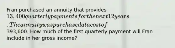 Fran purchased an annuity that provides 13,400 quarterly payments for the next 12 years. The annuity was purchased at a cost of393,600. How much of the first quarterly payment will Fran include in her gross income?