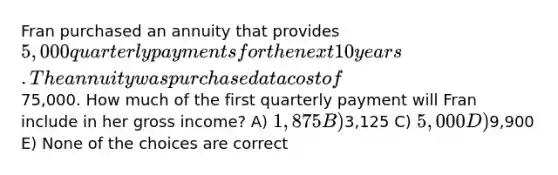 Fran purchased an annuity that provides 5,000 quarterly payments for the next 10 years. The annuity was purchased at a cost of75,000. How much of the first quarterly payment will Fran include in her gross income? A) 1,875 B)3,125 C) 5,000 D)9,900 E) None of the choices are correct