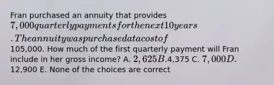 Fran purchased an annuity that provides 7,000 quarterly payments for the next 10 years. The annuity was purchased at a cost of105,000. How much of the first quarterly payment will Fran include in her gross income? A. 2,625 B.4,375 C. 7,000 D.12,900 E. None of the choices are correct