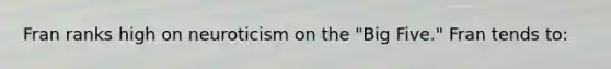 Fran ranks high on neuroticism on the "Big Five." Fran tends to: