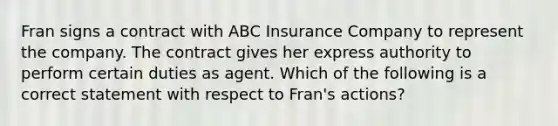 Fran signs a contract with ABC Insurance Company to represent the company. The contract gives her express authority to perform certain duties as agent. Which of the following is a correct statement with respect to Fran's actions?