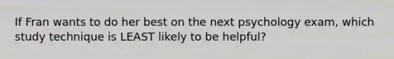 If Fran wants to do her best on the next psychology exam, which study technique is LEAST likely to be helpful?