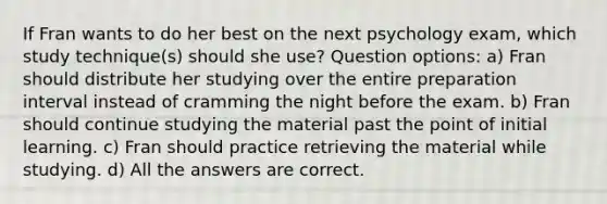 If Fran wants to do her best on the next psychology exam, which study technique(s) should she use? Question options: a) Fran should distribute her studying over the entire preparation interval instead of cramming the night before the exam. b) Fran should continue studying the material past the point of initial learning. c) Fran should practice retrieving the material while studying. d) All the answers are correct.