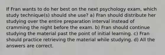 If Fran wants to do her best on the next psychology exam, which study technique(s) should she use? a) Fran should distribute her studying over the entire preparation interval instead of cramming the night before the exam. b) Fran should continue studying the material past the point of initial learning. c) Fran should practice retrieving the material while studying. d) All the answers are correct.