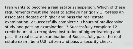 Fran wants to become a real estate salesperson. Which of these requirements must she meet to achieve her goal? 1 Possess an associates degree or higher and pass the real estate examination. 2 Successfully complete 90 hours of pre-licensing study and pass an examination. 3 Successfully complete 12 credit hours at a recognized institution of higher learning and pass the real estate examination. 4 Successfully pass the real estate exam, be a U.S. citizen and pass a security check.