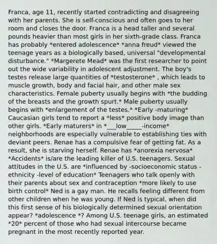 Franca, age 11, recently started contradicting and disagreeing with her parents. She is self-conscious and often goes to her room and closes the door. Franca is a head taller and several pounds heavier than most girls in her sixth-grade class. Franca has probably *entered adolescence* *anna freud* viewed the teenage years as a biologically based, universal "developmental disturbance." *Margerete Mead* was the first researcher to point out the wide variability in adolescent adjustment. The boy's testes release large quantities of *testosterone* , which leads to muscle growth, body and facial hair, and other male sex characteristics. Female puberty usually begins with *the budding of the breasts and the growth spurt.* Male puberty usually begins with *enlargement of the testes.* *Early -maturing* Caucasian girls tend to report a *less* positive body image than other girls. *Early maturers* in *___low_____-income* neighborhoods are especially vulnerable to establishing ties with deviant peers. Renae has a compulsive fear of getting fat. As a result, she is starving herself. Renae has *anorexia nervosa* *Accidents* is/are the leading killer of U.S. teenagers. Sexual attitudes in the U.S. are *influenced by -socioeconomic status -ethnicity -level of education* Teenagers who talk openly with their parents about sex and contraception *more likely to use birth control* Ned is a gay man. He recalls feeling different from other children when he was young. If Ned is typical, when did this first sense of his biologically determined sexual orientation appear? *adolescence *? Among U.S. teenage girls, an estimated *20* percent of those who had sexual intercourse became pregnant in the most recently reported year.