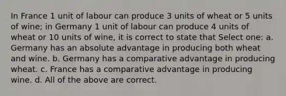 In France 1 unit of labour can produce 3 units of wheat or 5 units of wine; in Germany 1 unit of labour can produce 4 units of wheat or 10 units of wine, it is correct to state that Select one: a. Germany has an absolute advantage in producing both wheat and wine. b. Germany has a comparative advantage in producing wheat. c. France has a comparative advantage in producing wine. d. All of the above are correct.