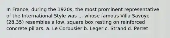 In France, during the 1920s, the most prominent representative of the International Style was ... whose famous Villa Savoye (28.35) resembles a low, square box resting on reinforced concrete pillars. a. Le Corbusier b. Leger c. Strand d. Perret