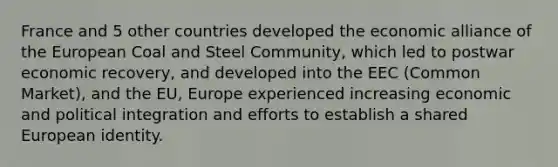 France and 5 other countries developed the economic alliance of the European Coal and Steel Community, which led to postwar economic recovery, and developed into the EEC (Common Market), and the EU, Europe experienced increasing economic and political integration and efforts to establish a shared European identity.