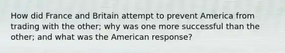 How did France and Britain attempt to prevent America from trading with the other; why was one more successful than the other; and what was the American response?