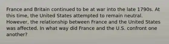 France and Britain continued to be at war into the late 1790s. At this time, the United States attempted to remain neutral. However, the relationship between France and the United States was affected. In what way did France and the U.S. confront one another?