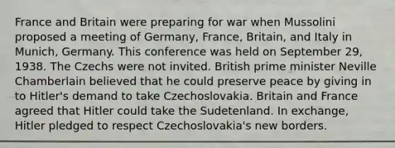 France and Britain were preparing for war when Mussolini proposed a meeting of Germany, France, Britain, and Italy in Munich, Germany. This conference was held on September 29, 1938. The Czechs were not invited. British prime minister Neville Chamberlain believed that he could preserve peace by giving in to Hitler's demand to take Czechoslovakia. Britain and France agreed that Hitler could take the Sudetenland. In exchange, Hitler pledged to respect Czechoslovakia's new borders.