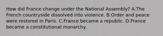 How did France change under the National Assembly? A.The French countryside dissolved into violence. B.Order and peace were restored in Paris. C.France became a republic. D.France became a constitutional monarchy.